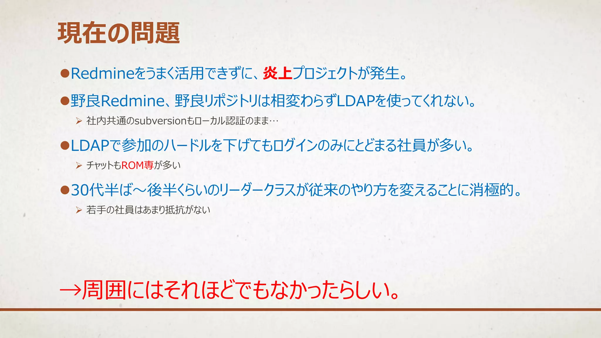 Redmineをうまく活用できずに、炎上プロジェクトが発生。
野良Redmine、野良リポジトリは相変わらずLDAPを使ってくれない。
 社内共通のsubversionもローカル認証のまま…
LDAPで参加のハードルを下げてもログインのみにとどまる社員が多い。
 チャットもROM専が多い
30代半ば～後半くらいのリーダークラスが従来のやり方を変えることに消極的。
 若手の社員はあまり抵抗がない
現在の問題
→周囲にはそれほどでもなかったらしい。
 