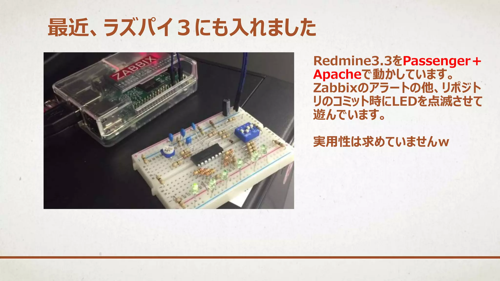 最近、ラズパイ３にも入れました
Redmine3.3をPassenger＋
Apacheで動かしています。
Zabbixのアラートの他、リポジト
リのコミット時にLEDを点滅させて
遊んでいます。
実用性は求めていませんｗ
 