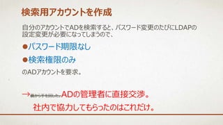 自分のアカウントでADを検索すると、パスワード変更のたびにLDAPの
設定変更が必要になってしまうので、
パスワード期限なし
検索権限のみ
のADアカウントを要求。
検索用アカウントを作成
→裏から手を回した。ADの管理者に直接交渉。
社内で協力してもらったのはこれだけ。
 