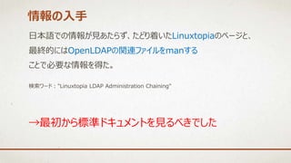 日本語での情報が見あたらず、たどり着いたLinuxtopiaのページと、
最終的にはOpenLDAPの関連ファイルをmanする
ことで必要な情報を得た。
検索ワード："Linuxtopia LDAP Administration Chaining"
情報の入手
→最初から標準ドキュメントを見るべきでした
 