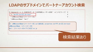 $ ldapsearch -x -h [LDAPのIP] -D "[LDAP検索ユーザーのDN]" -w'[パスワード]' 
-b "dc=YYY,dc=ZZZ,dc=local" 
"(sAMAccountName=[パートナーID])" 
"sAMAccountName" "mail"
dn: sAMAccountName=[パートナーID],ou=[会社名],ou=partner,dc=YYY,dc=ZZZ,dc=local
sAMAccountName: [パートナーID]
mail: [パートナーのメアド]@ZZZ.co.jp
LDAPのサブドメインでパートナーアカウント検索
検索結果あり
 