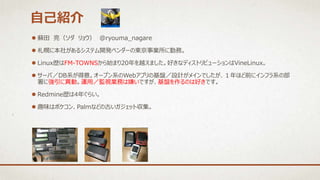  蘇田 亮（ソダ リョウ） @ryouma_nagare
 札幌に本社があるシステム開発ベンダーの東京事業所に勤務。
 Linux歴はFM-TOWNSから始まり20年を越えました。好きなディストリビューションはVineLinux。
 サーバ／DB系が得意。オープン系のWebアプリの基盤／設計がメインでしたが、１年ほど前にインフラ系の部
署に強引に異動。運用／監視業務は嫌いですが、基盤を作るのは好きです。
 Redmine歴は4年ぐらい。
 趣味はポケコン、Palmなどの古いガジェット収集。
自己紹介
 