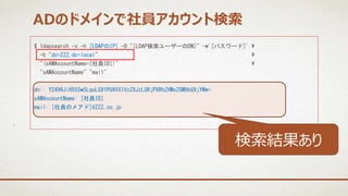 $ ldapsearch -x -h [LDAPのIP] -D "[LDAP検索ユーザーのDN]" -w'[パスワード]' 
-b "dc=ZZZ,dc=local" 
"(sAMAccountName=[社員ID])" 
"sAMAccountName" "mail"
dn:: Y2496JiH55Sw5LquLG91PU9VX1VzZXJzLGRjPXRhZHMsZGM9bG9jYWw=
sAMAccountName: [社員ID]
mail: [社員のメアド]@ZZZ.co.jp
ADのドメインで社員アカウント検索
検索結果あり
 