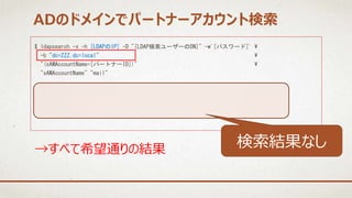 $ ldapsearch -x -h [LDAPのIP] -D "[LDAP検索ユーザーのDN]" -w'[パスワード]' 
-b "dc=ZZZ,dc=local" 
"(sAMAccountName=[パートナーID])" 
"sAMAccountName" "mail"
→すべて希望通りの結果
ADのドメインでパートナーアカウント検索
検索結果なし
 