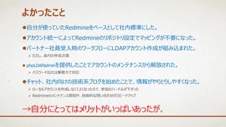 自分が使っていたRedmineをベースとして社内標準にした。
アカウント統一によってRedmineのリポジトリ設定でマッピングが不要になった。
パートナー社員受入時のワークフローにLDAPアカウント作成が組み込まれた。
 ただし、各PJの申告次第
 phpLDAPadminを提供したことでアカウントのメンテナンスから解放された。
 パスワード忘れは事務方で対応
チャット、社内向けの技術系ブログを始めたことで、情報がやりとりしやすくなった。
 ローカルアカウントを作成しなくてよくなったので、参加のハードルが下がった
 Redmineのメンテナンス周知や、技術的な問い合わせがスピードアップ
よかったこと
→自分にとってはメリットがいっぱいあったが、
 
