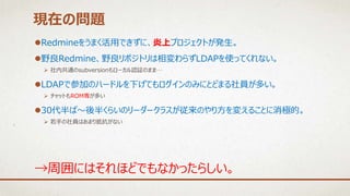 Redmineをうまく活用できずに、炎上プロジェクトが発生。
野良Redmine、野良リポジトリは相変わらずLDAPを使ってくれない。
 社内共通のsubversionもローカル認証のまま…
LDAPで参加のハードルを下げてもログインのみにとどまる社員が多い。
 チャットもROM専が多い
30代半ば～後半くらいのリーダークラスが従来のやり方を変えることに消極的。
 若手の社員はあまり抵抗がない
現在の問題
→周囲にはそれほどでもなかったらしい。
 