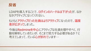 LDAPを導入することで、ログインのハードルは下がったが、なか
なかアクティブになってくれない。
もともとアクティブだった社員はよりアクティブになったので、温度
差が広がってしまった。
今後はRedmineを中心にアクティブな社員を増やすべく、行
動を解析していきたいが、そこまで努力する必要があるか？と
考えてしまって、だいぶ心が折れています…
反省
 