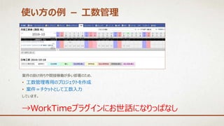 使い方の例 － 工数管理
→WorkTimeプラグインにお世話になりっぱなし
案件の掛け持ちや間接稼働が多い部署のため、
• 工数管理専用のプロジェクトを作成
• 案件＝チケットとして工数入力
しています。
 