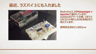 最近、ラズパイ３にも入れました
Redmine3.3をPassenger＋
Apacheで動かしています。
Zabbixのアラートの他、リポジト
リのコミット時にLEDを点滅させて
遊んでいます。
実用性は求めていませんｗ
 