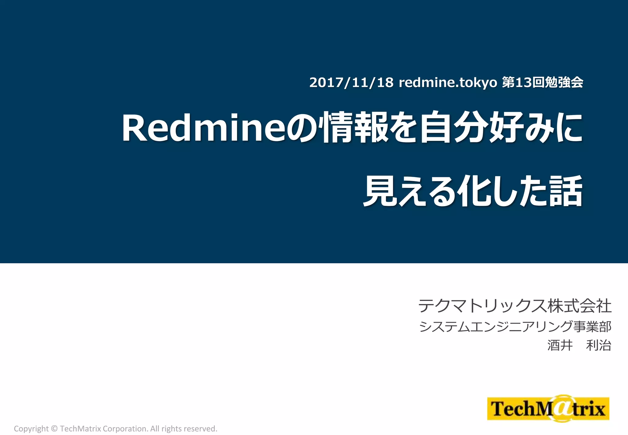 テクマトリックス株式会社
システムエンジニアリング事業部
酒井 利治
Copyright © TechMatrix Corporation. All rights reserved.
2017/11/18 redmine.tokyo 第13回勉強会
Redmineの情報を自分好みに
見える化した話
 
