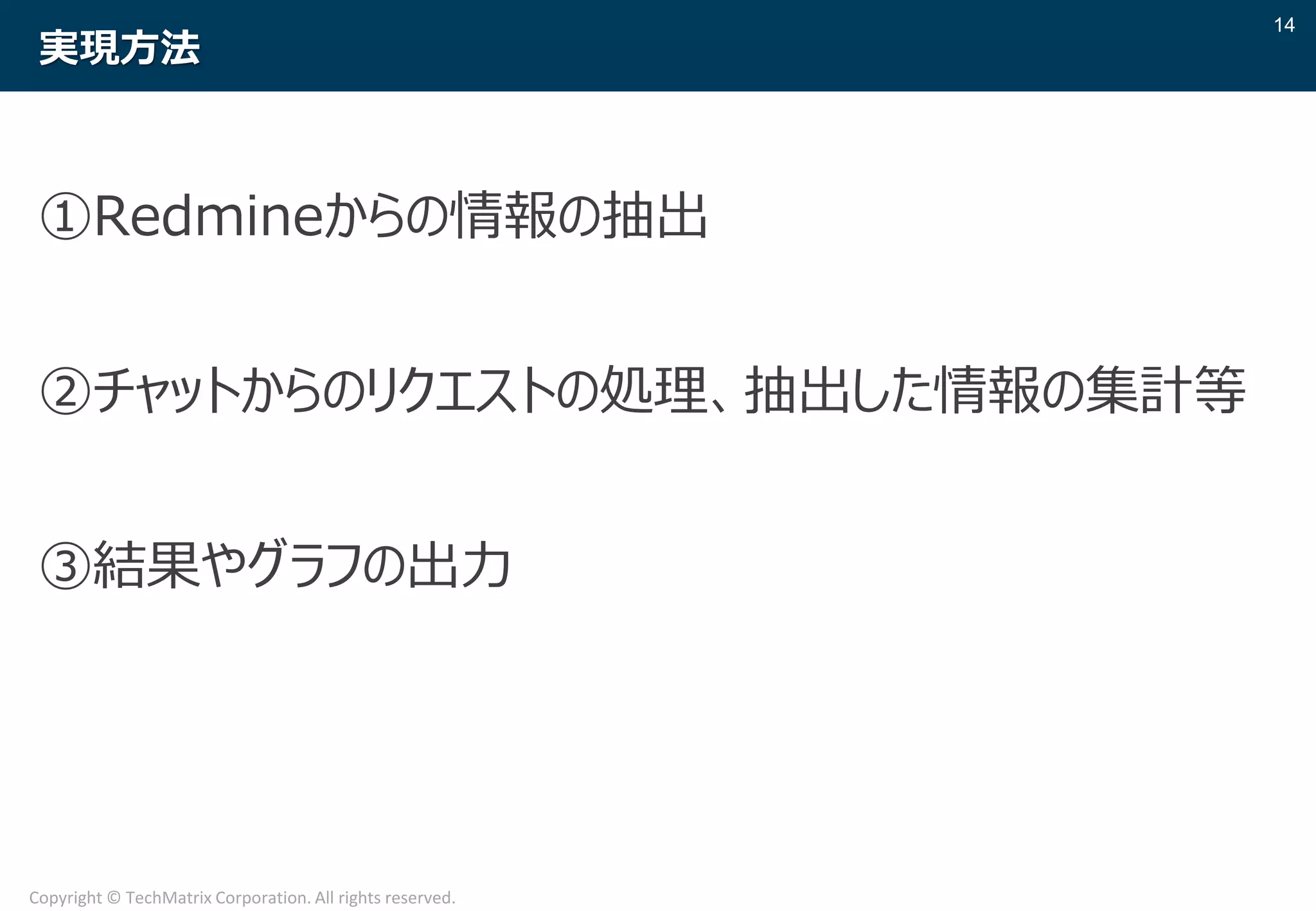 14
Copyright © TechMatrix Corporation. All rights reserved.
実現方法
①Redmineからの情報の抽出
②チャットからのリクエストの処理、抽出した情報の集計等
③結果やグラフの出力
 