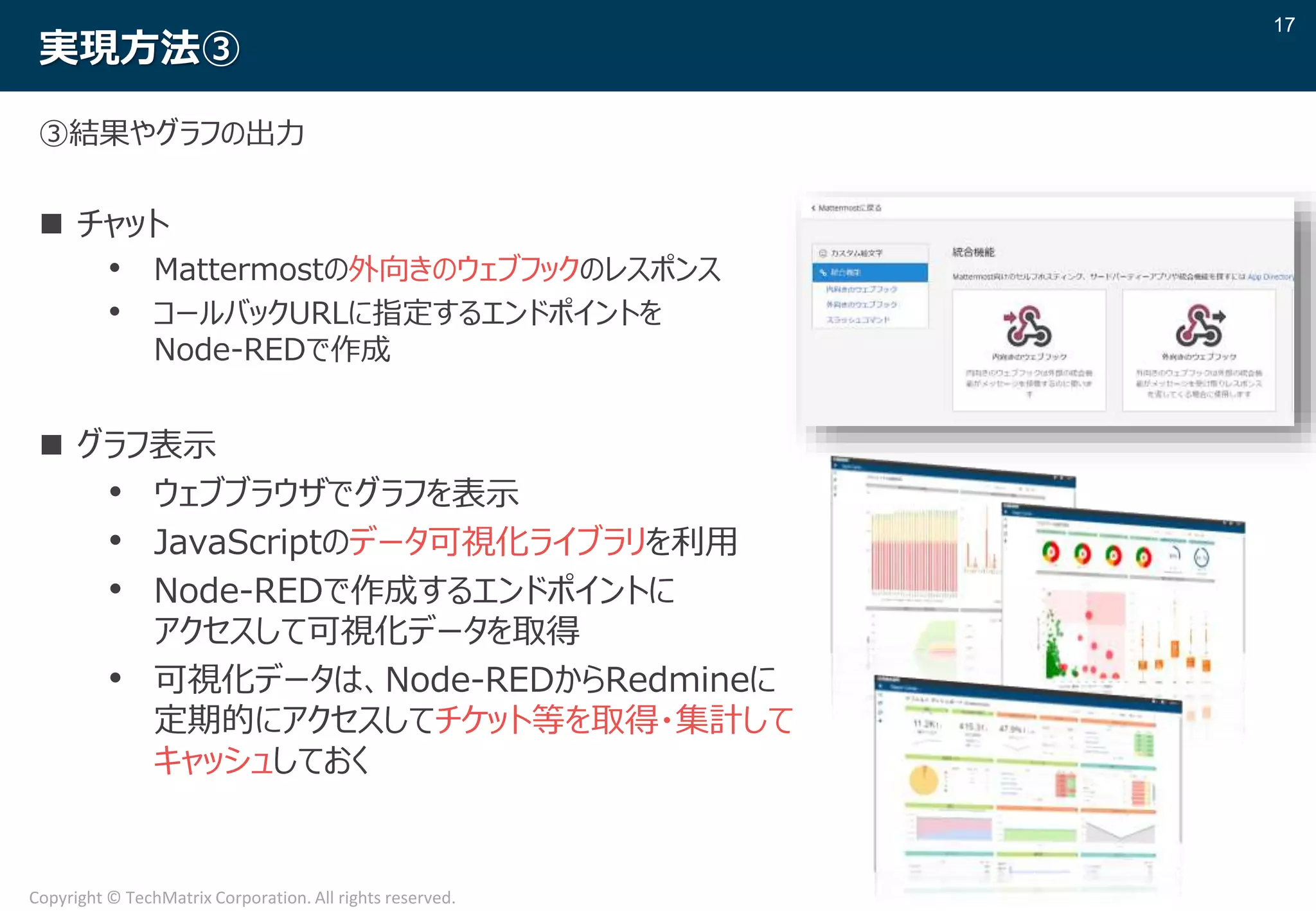 17
Copyright © TechMatrix Corporation. All rights reserved.
実現方法③
③結果やグラフの出力
 チャット
• Mattermostの外向きのウェブフックのレスポンス
• コールバックURLに指定するエンドポイントを
Node-REDで作成
 グラフ表示
• ウェブブラウザでグラフを表示
• JavaScriptのデータ可視化ライブラリを利用
• Node-REDで作成するエンドポイントに
アクセスして可視化データを取得
• 可視化データは、Node-REDからRedmineに
定期的にアクセスしてチケット等を取得・集計して
キャッシュしておく
 