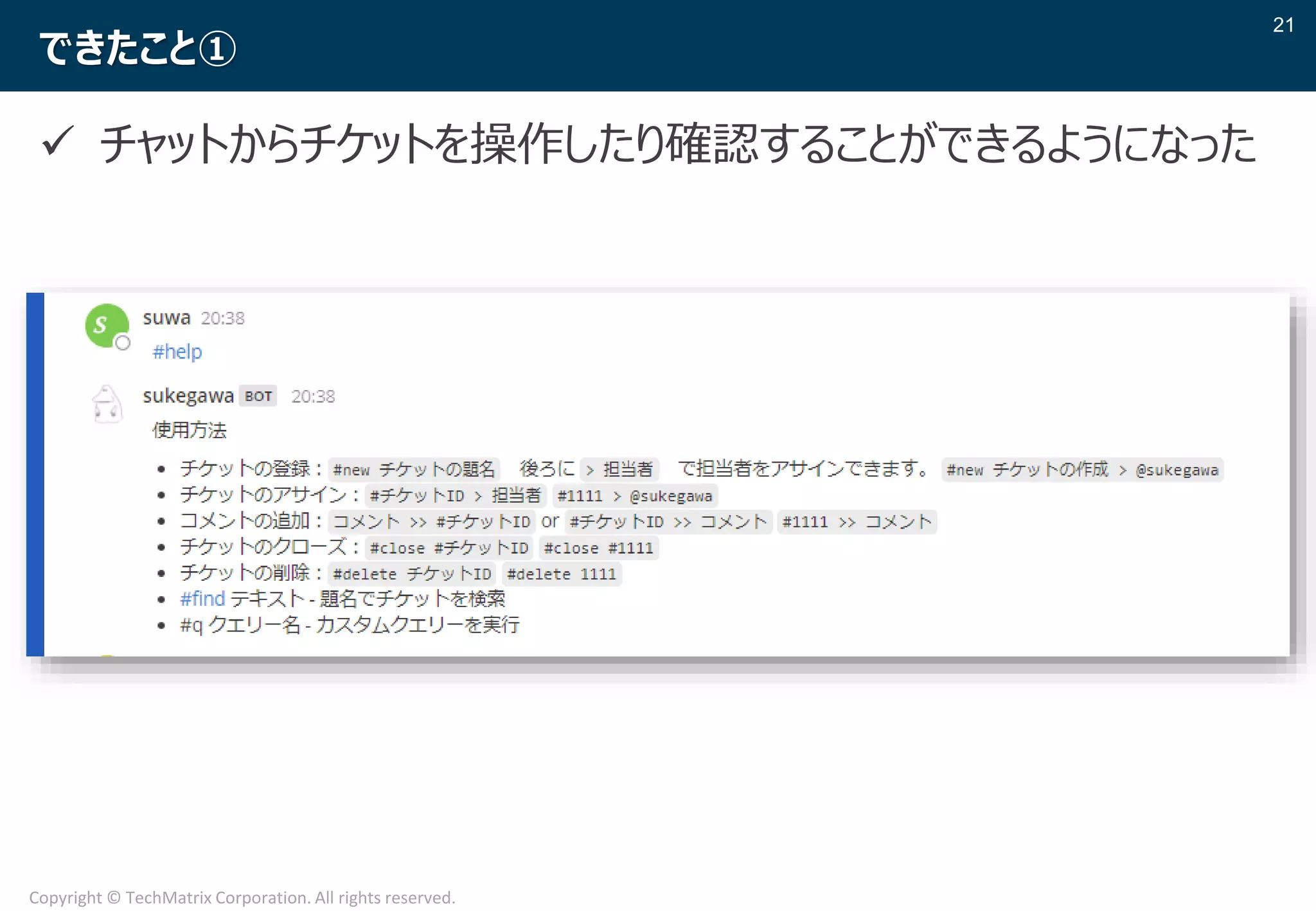 21
Copyright © TechMatrix Corporation. All rights reserved.
できたこと①
✓ チャットからチケットを操作したり確認することができるようになった
 