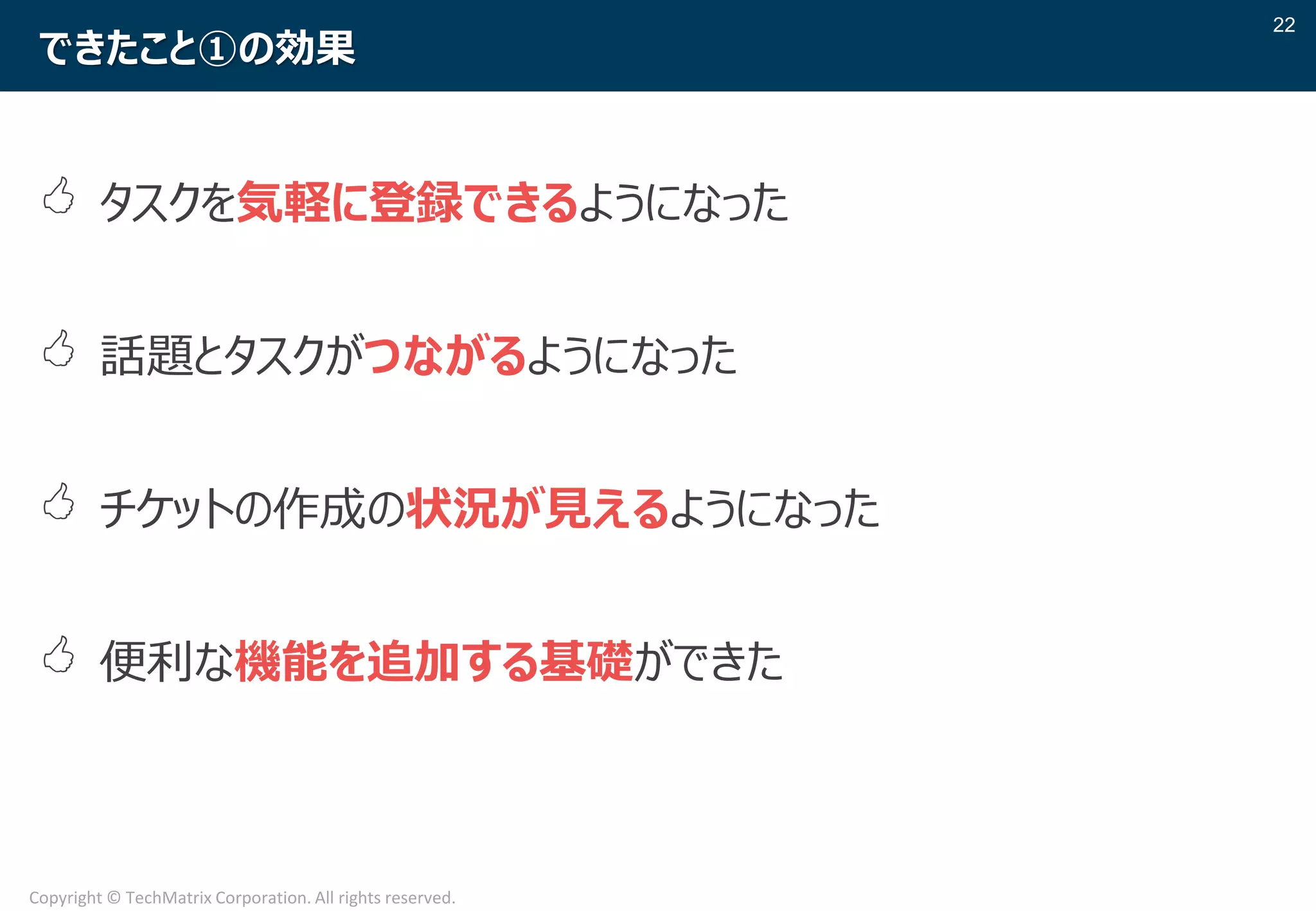 22
Copyright © TechMatrix Corporation. All rights reserved.
できたこと①の効果
 タスクを気軽に登録できるようになった
 話題とタスクがつながるようになった
 チケットの作成の状況が見えるようになった
 便利な機能を追加する基礎ができた
 