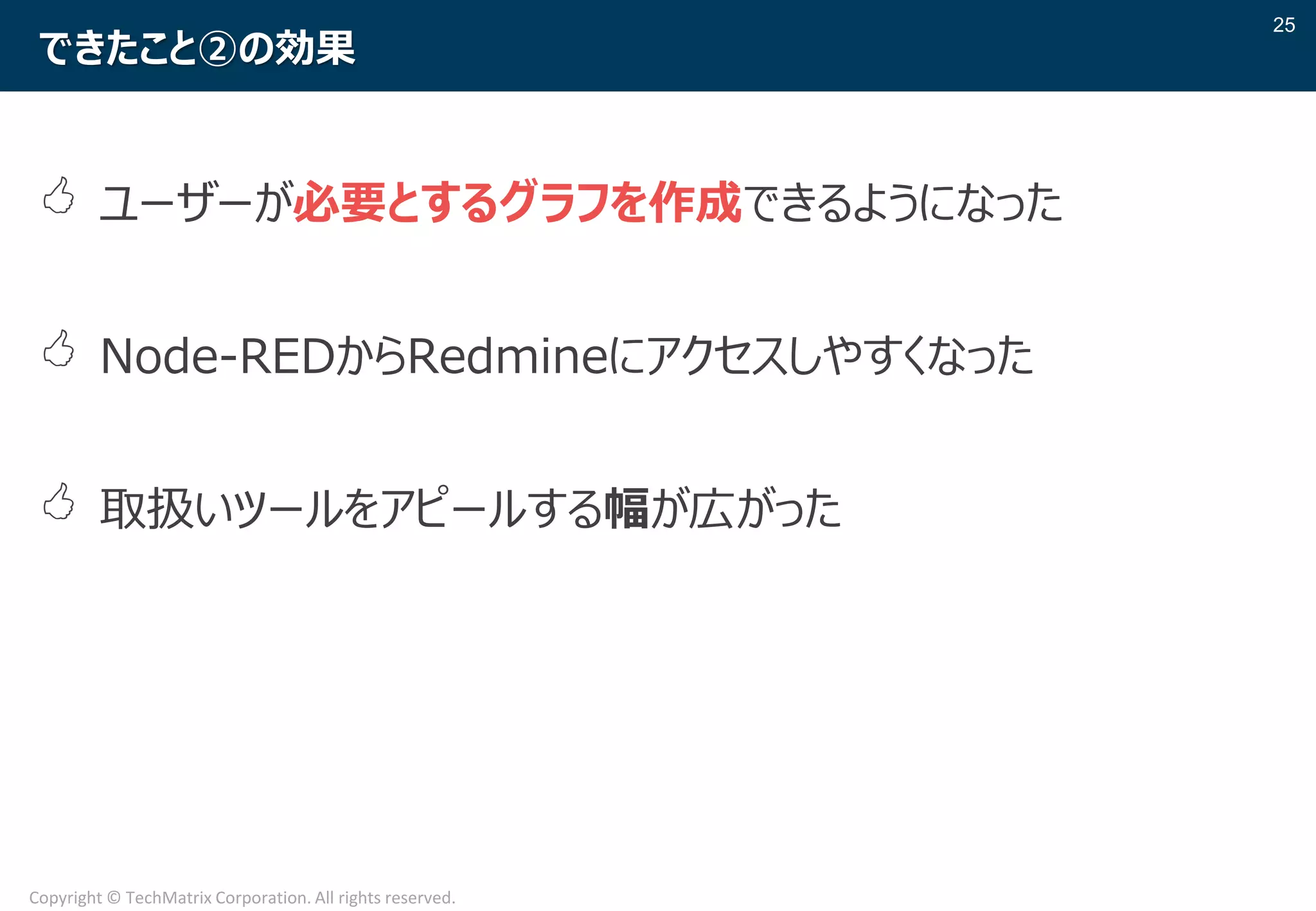 25
Copyright © TechMatrix Corporation. All rights reserved.
できたこと②の効果
 ユーザーが必要とするグラフを作成できるようになった
 Node-REDからRedmineにアクセスしやすくなった
 取扱いツールをアピールする幅が広がった
 