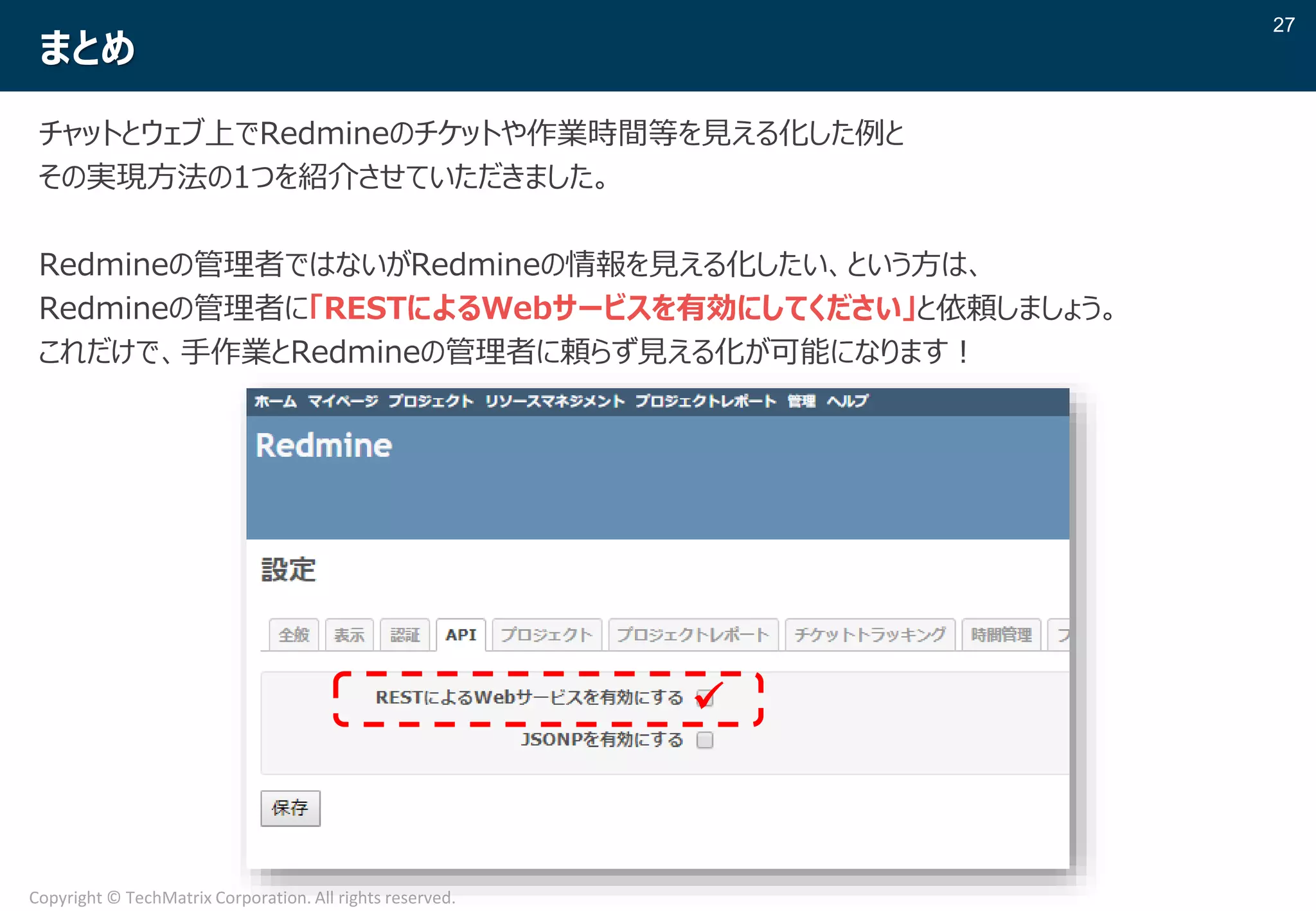 27
Copyright © TechMatrix Corporation. All rights reserved.
まとめ
チャットとウェブ上でRedmineのチケットや作業時間等を見える化した例と
その実現方法の1つを紹介させていただきました。
Redmineの管理者ではないがRedmineの情報を見える化したい、という方は、
Redmineの管理者に「RESTによるWebサービスを有効にしてください」と依頼しましょう。
これだけで、手作業とRedmineの管理者に頼らず見える化が可能になります！
✓
 