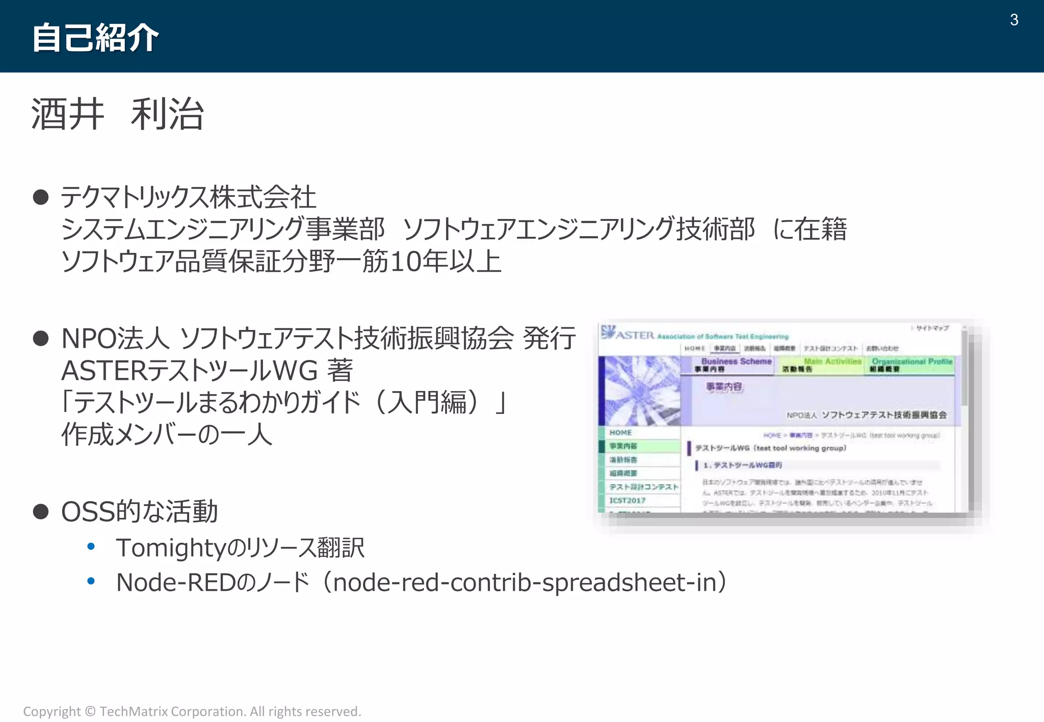 3
Copyright © TechMatrix Corporation. All rights reserved.
自己紹介
酒井 利治
 テクマトリックス株式会社
システムエンジニアリング事業部 ソフトウェアエンジニアリング技術部 に在籍
ソフトウェア品質保証分野一筋10年以上
 NPO法人 ソフトウェアテスト技術振興協会 発行
ASTERテストツールWG 著
「テストツールまるわかりガイド（入門編）」
作成メンバーの一人
 OSS的な活動
• Tomightyのリソース翻訳
• Node-REDのノード（node-red-contrib-spreadsheet-in）
 