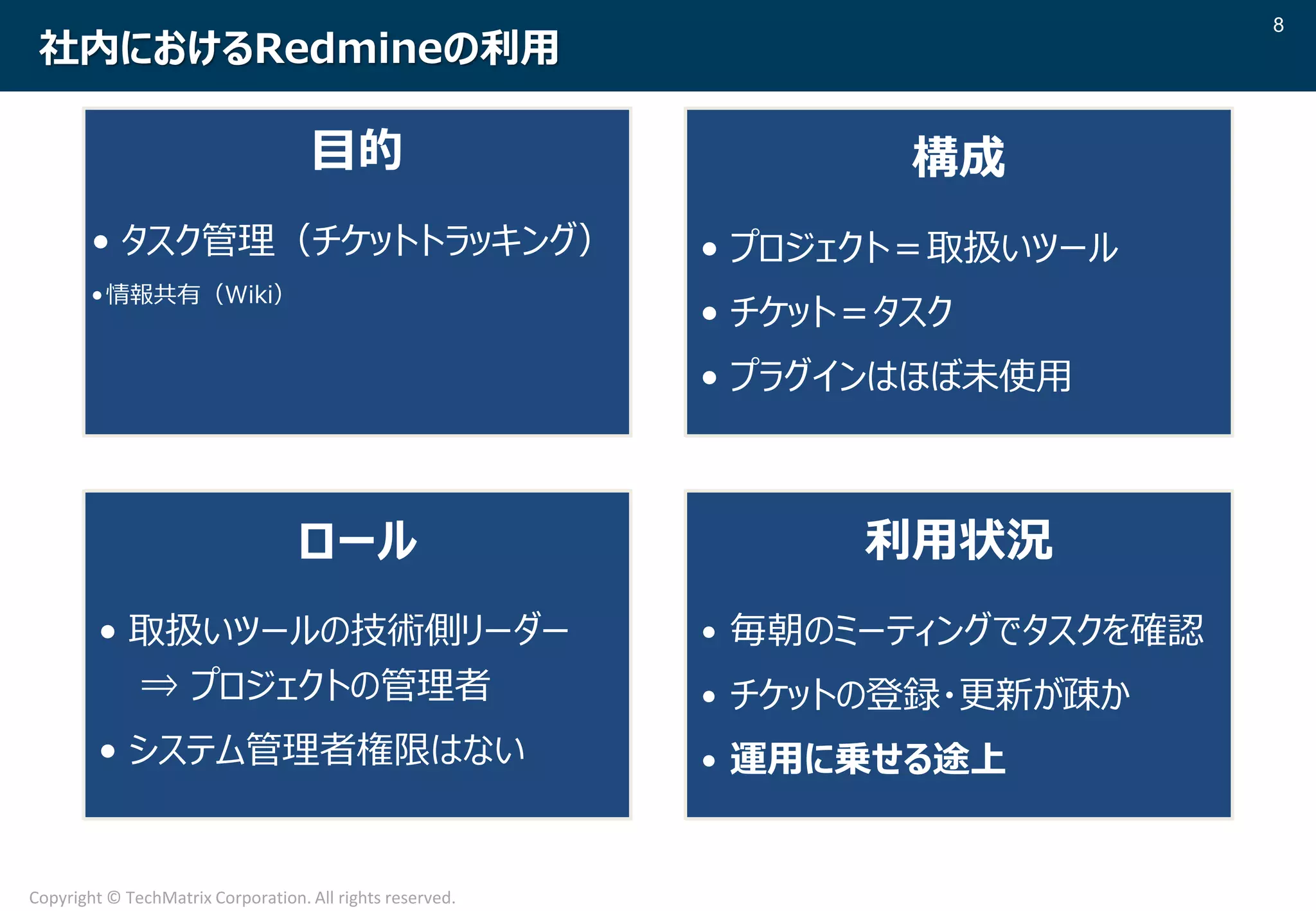 8
Copyright © TechMatrix Corporation. All rights reserved.
社内におけるRedmineの利用
目的
• タスク管理（チケットトラッキング）
•情報共有（Wiki）
構成
• プロジェクト＝取扱いツール
• チケット＝タスク
• プラグインはほぼ未使用
ロール
• 取扱いツールの技術側リーダー
⇒ プロジェクトの管理者
• システム管理者権限はない
利用状況
• 毎朝のミーティングでタスクを確認
• チケットの登録・更新が疎か
• 運用に乗せる途上
 