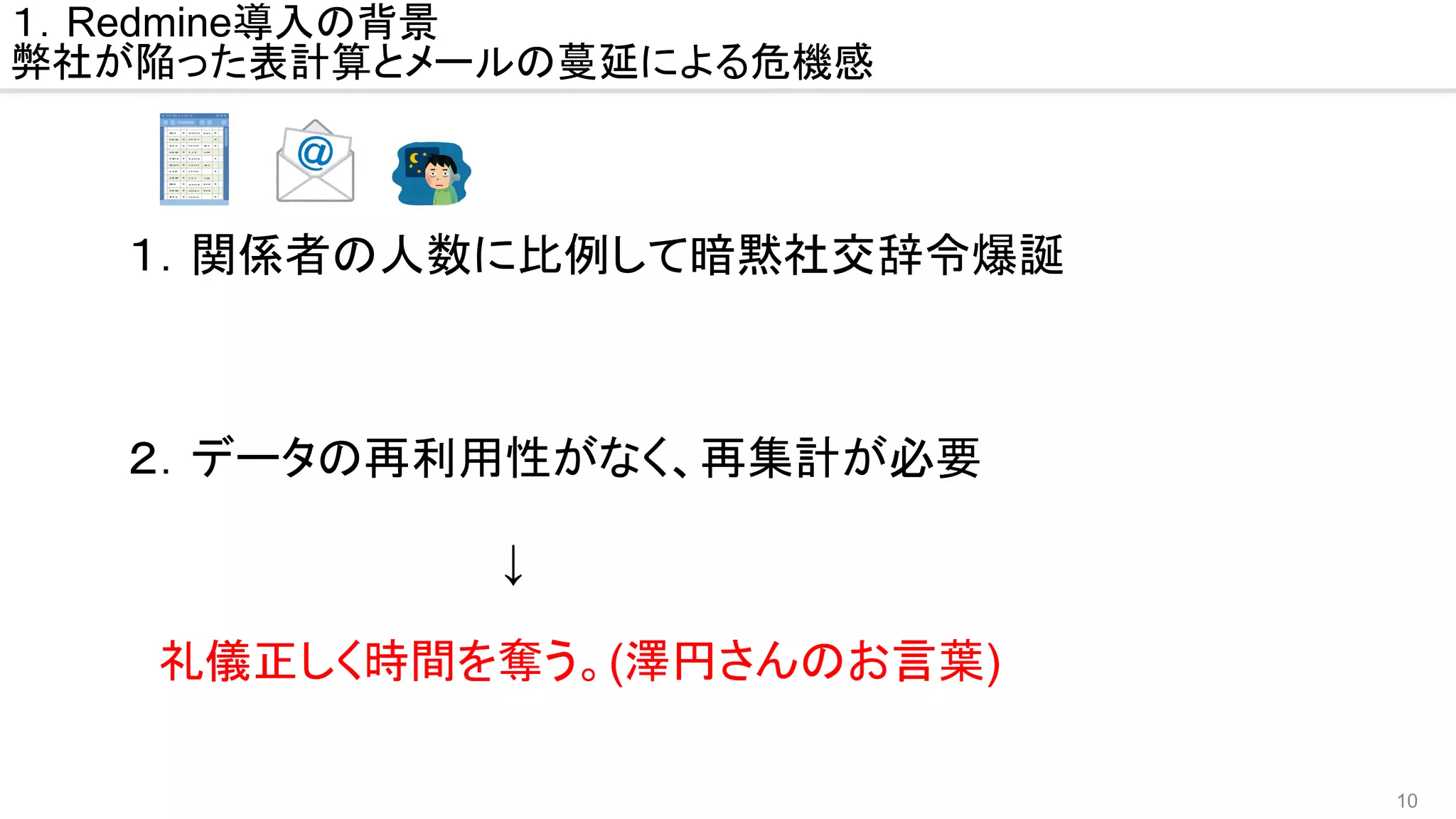 10
　１．関係者の人数に比例して暗黙社交辞令爆誕
　２．データの再利用性がなく、再集計が必要
　　　　　　　　　　　　　↓
　　　　　
　　礼儀正しく時間を奪う。(澤円さんのお言葉)
１．Redmine導入の背景
弊社が陥った表計算とメールの蔓延による危機感
 