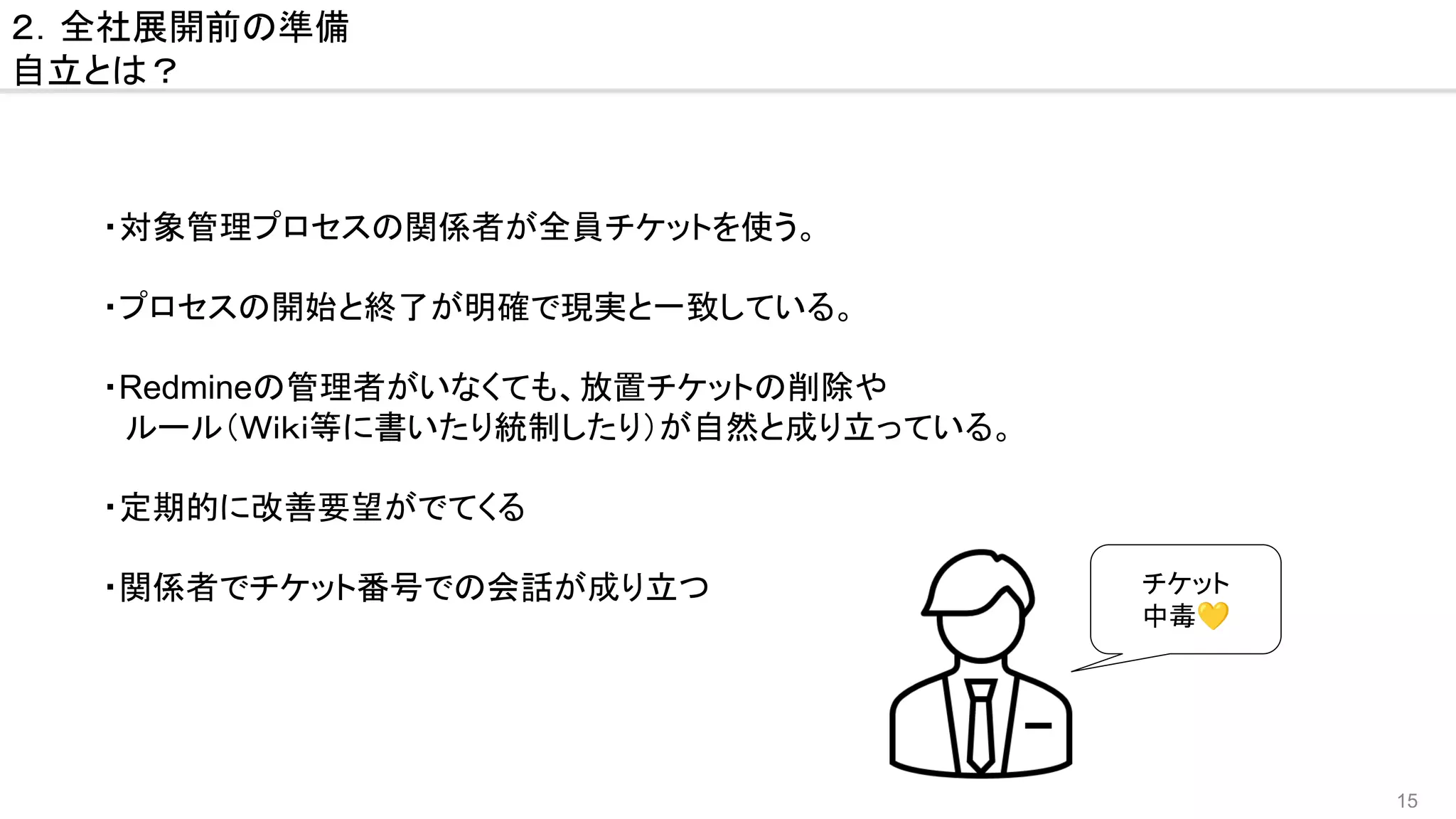 15
２．全社展開前の準備
自立とは？
・対象管理プロセスの関係者が全員チケットを使う。
・プロセスの開始と終了が明確で現実と一致している。
・Redmineの管理者がいなくても、放置チケットの削除や
　ルール（Ｗｉｋｉ等に書いたり統制したり）が自然と成り立っている。
・定期的に改善要望がでてくる
・関係者でチケット番号での会話が成り立つ チケット
中毒💛
 