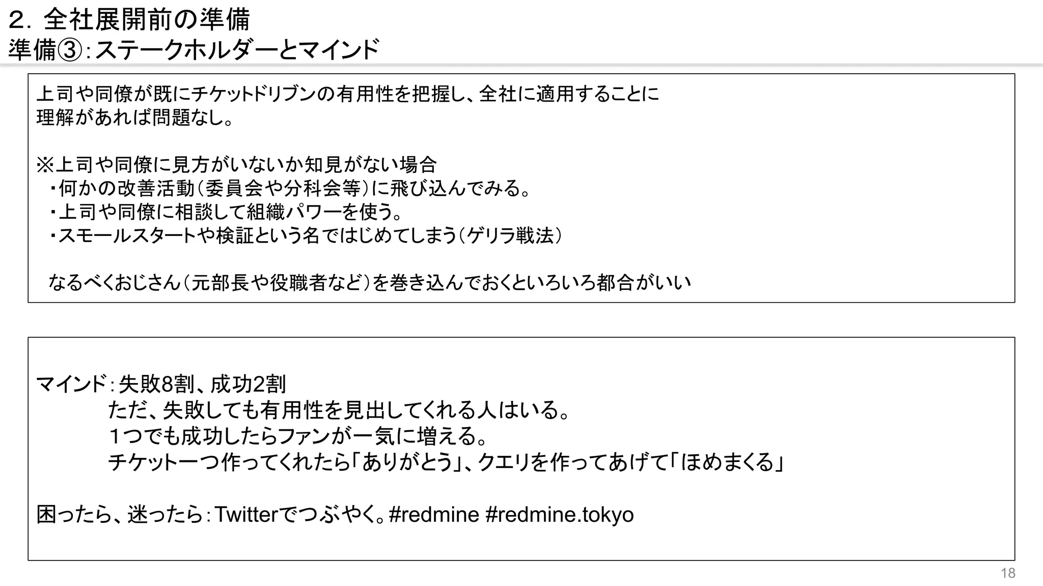 18
２．全社展開前の準備
準備③：ステークホルダーとマインド
上司や同僚が既にチケットドリブンの有用性を把握し、全社に適用することに
理解があれば問題なし。
※上司や同僚に見方がいないか知見がない場合
　・何かの改善活動（委員会や分科会等）に飛び込んでみる。
　・上司や同僚に相談して組織パワーを使う。
　・スモールスタートや検証という名ではじめてしまう（ゲリラ戦法）
　
　なるべくおじさん（元部長や役職者など）を巻き込んでおくといろいろ都合がいい
マインド：失敗8割、成功2割
　　　　　ただ、失敗しても有用性を見出してくれる人はいる。
　　　　　１つでも成功したらファンが一気に増える。
　　　　　チケット一つ作ってくれたら「ありがとう」、クエリを作ってあげて「ほめまくる」
困ったら、迷ったら：Twitterでつぶやく。#redmine #redmine.tokyo
 