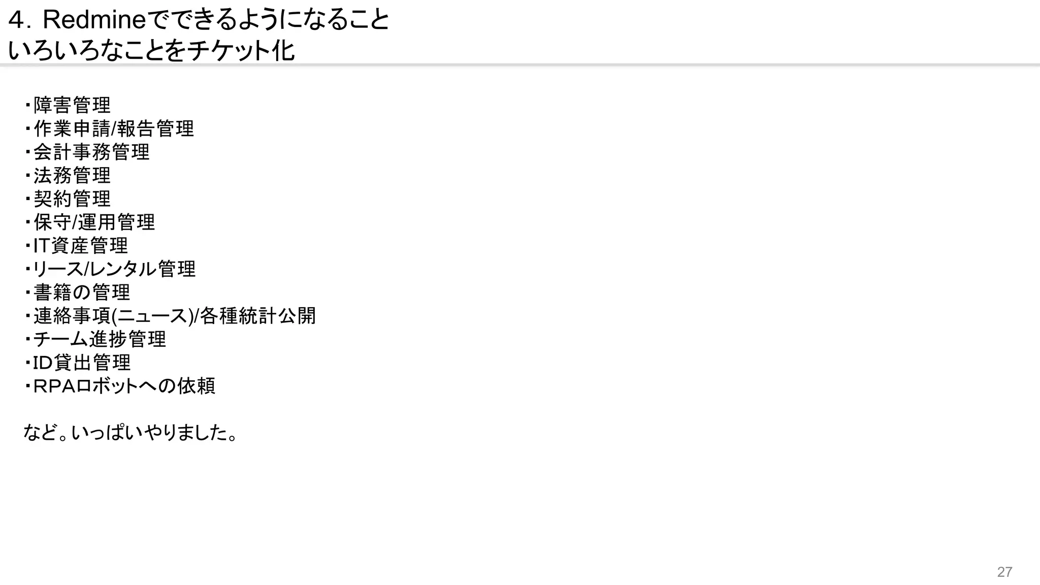 27
４．Redmineでできるようになること
いろいろなことをチケット化
・障害管理
・作業申請/報告管理
・会計事務管理
・法務管理
・契約管理
・保守/運用管理
・IT資産管理
・リース/レンタル管理
・書籍の管理
・連絡事項(ニュース)/各種統計公開
・チーム進捗管理
・ＩＤ貸出管理
・ＲＰＡロボットへの依頼
など。いっぱいやりました。
　
 