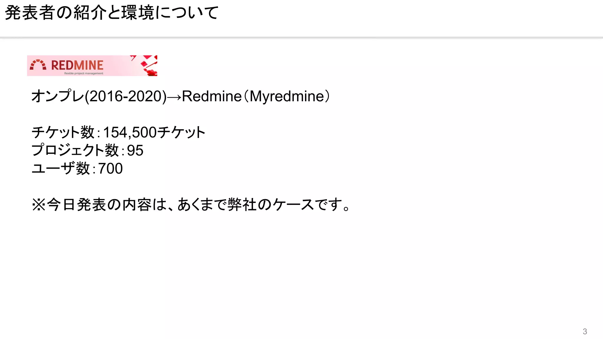 3
発表者の紹介と環境について
オンプレ(2016-2020)→Redmine（Myredmine）
チケット数：154,500チケット
プロジェクト数：95
ユーザ数：700
※今日発表の内容は、あくまで弊社のケースです。
 