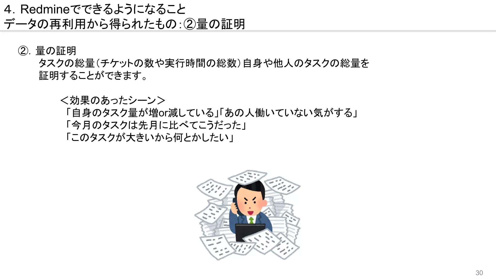 30
４．Redmineでできるようになること
データの再利用から得られたもの：②量の証明
　②．量の証明
　　　　タスクの総量（チケットの数や実行時間の総数）自身や他人のタスクの総量を
　　　　証明することができます。
　　　　　　　＜効果のあったシーン＞
　　　　　　　　「自身のタスク量が増or減している」「あの人働いていない気がする」
　　　　　　　　「今月のタスクは先月に比べてこうだった」
　　　　　　　　「このタスクが大きいから何とかしたい」
 
