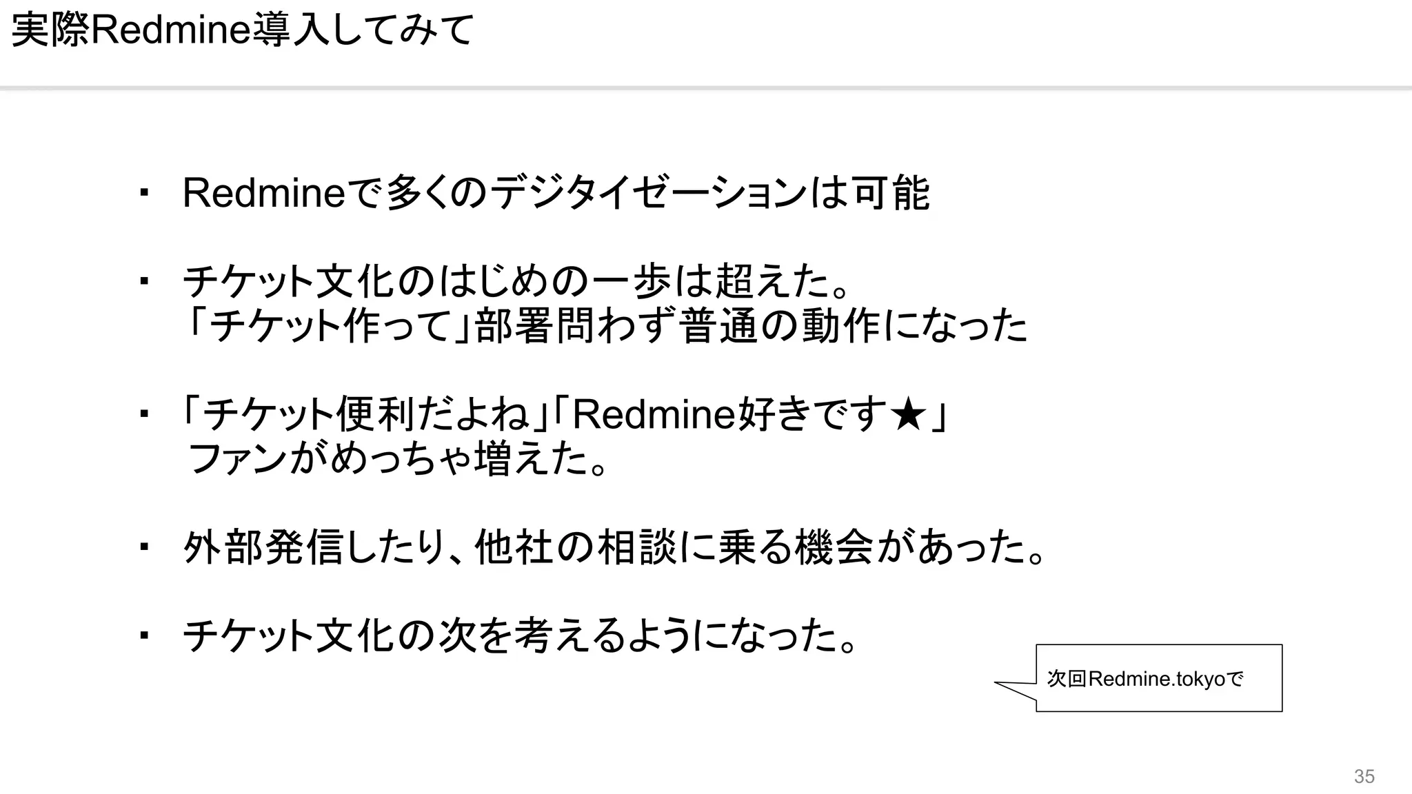 35
・　Redmineで多くのデジタイゼーションは可能
・　チケット文化のはじめの一歩は超えた。
　　「チケット作って」部署問わず普通の動作になった
・　「チケット便利だよね」「Redmine好きです★」
　　ファンがめっちゃ増えた。
・　外部発信したり、他社の相談に乗る機会があった。
・　チケット文化の次を考えるようになった。
実際Redmine導入してみて
次回Redmine.tokyoで
 