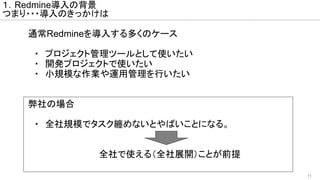 11
通常Redmineを導入する多くのケース
　・　プロジェクト管理ツールとして使いたい
　・　開発プロジェクトで使いたい
　・　小規模な作業や運用管理を行いたい
弊社の場合
　・　全社規模でタスク纏めないとやばいことになる。
　　　全社で使える（全社展開）ことが前提
１．Redmine導入の背景
つまり・・・導入のきっかけは
 