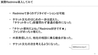 35
・　Redmineで多くのデジタイゼーションは可能
・　チケット文化のはじめの一歩は超えた。
　　「チケット作って」部署問わず普通の動作になった
・　「チケット便利だよね」「Redmine好きです★」
　　ファンがめっちゃ増えた。
・　外部発信したり、他社の相談に乗る機会があった。
・　チケット文化の次を考えるようになった。
実際Redmine導入してみて
次回Redmine.tokyoで
 