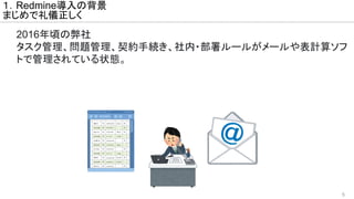 5
１．Redmine導入の背景
まじめで礼儀正しく
2016年頃の弊社
タスク管理、問題管理、契約手続き、社内・部署ルールがメールや表計算ソフ
トで管理されている状態。
 