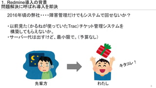 8
１．Redmine導入の背景
問題解決に呼ばれ導入を即決
2016年頃の弊社・・・・障害管理だけでもシステムで回せないか？
・以前見た（かるねが使っていたTrac）チケット管理システムを
　構築してもらえないか。
・サーバー代は出すけど、最小限で。（予算なし）
キタコレ！
先輩方 わたし
 