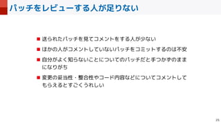 パッチをレビューする人が足りない

■ 送られたパッチを見てコメントをする人が少ない


■ ほかの人がコメントしていないパッチをコミットするのは不安


■ 自分がよく知らないことについてのパッチだと手つかずのまま
になりがち


■ 変更の妥当性・整合性やコード内容などについてコメントして
もらえるとすごくうれしい
 