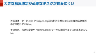 大きな意思決定が必要なタスクが進みにくい

近年はオーナーのJean-Philippe Langは多忙のためRedmineに関わる時間が
あまり取れていない。


そのため、大きな変更や redmine.org のサーバに関係するタスクが進みにく
い。
 