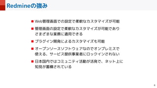 Redmineの強み

■ Web管理画面での設定で柔軟なカスタマイズが可能


■ 管理画面の設定で柔軟なカスタマイズが可能であり
 
さまざまな業務に適用できる


■ プラグイン開発によるカスタマイズも可能


■ オープンソースソフトウェアなのでオンプレミスで
 
使える、サービス提供事業者にロックインされない


■ 日本国内ではコミュニティ活動が活発で、ネット上に
知見が蓄積されている
 