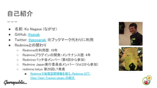 自己紹介
● 名前: Ko Nagase (ながせ)
● GitHub: @sanak
● Twitter: @geosanak ※ブックマーク代わりに利用
● Redmineとの関わり
○ Redmineの利用歴: 10年
○ Redmine...