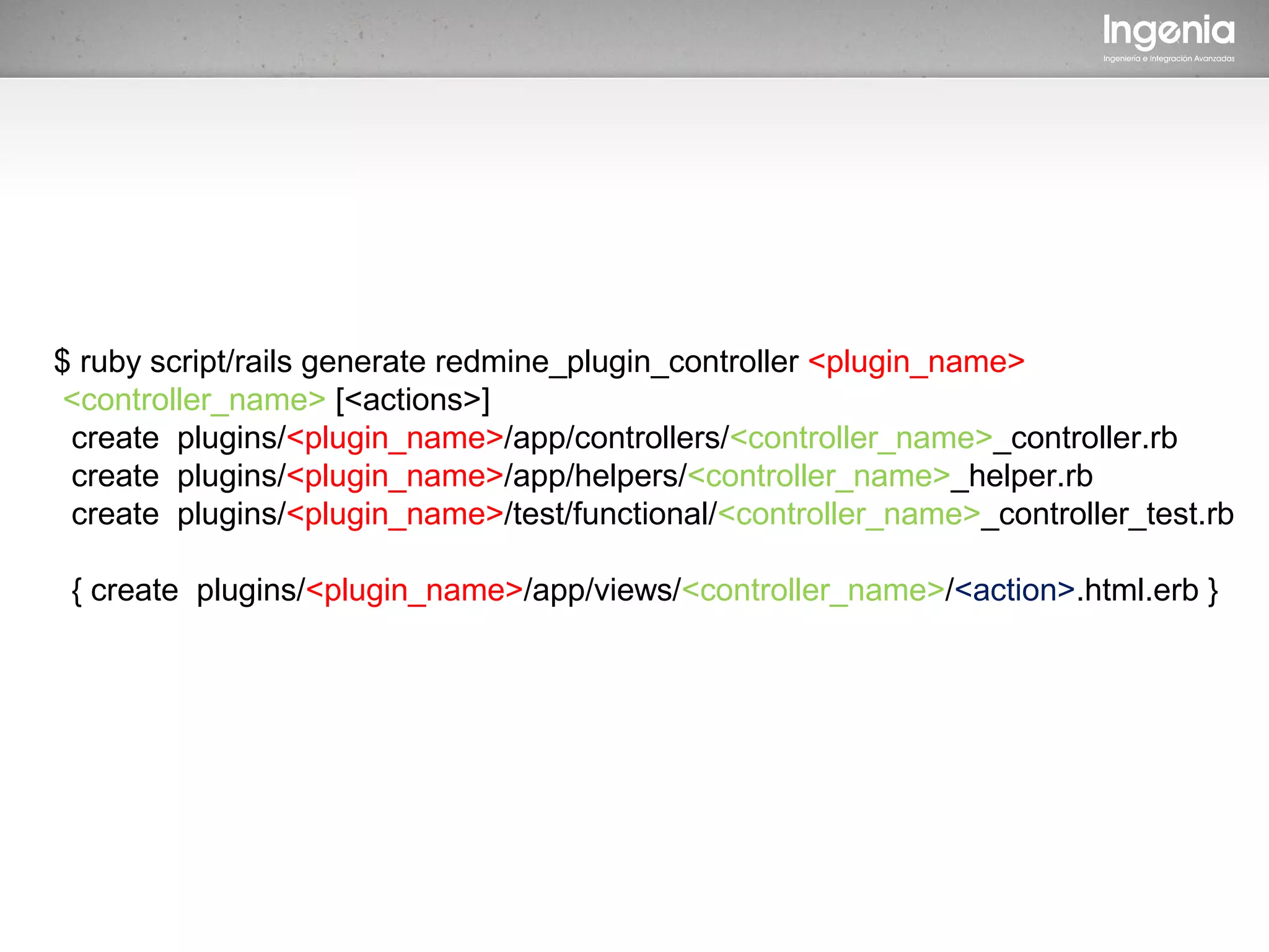 $ ruby script/rails generate redmine_plugin_controller <plugin_name>
 <controller_name> [<actions>]
 create plugins/<plugin_name>/app/controllers/<controller_name>_controller.rb
 create plugins/<plugin_name>/app/helpers/<controller_name>_helper.rb
 create plugins/<plugin_name>/test/functional/<controller_name>_controller_test.rb

 { create plugins/<plugin_name>/app/views/<controller_name>/<action>.html.erb }
 