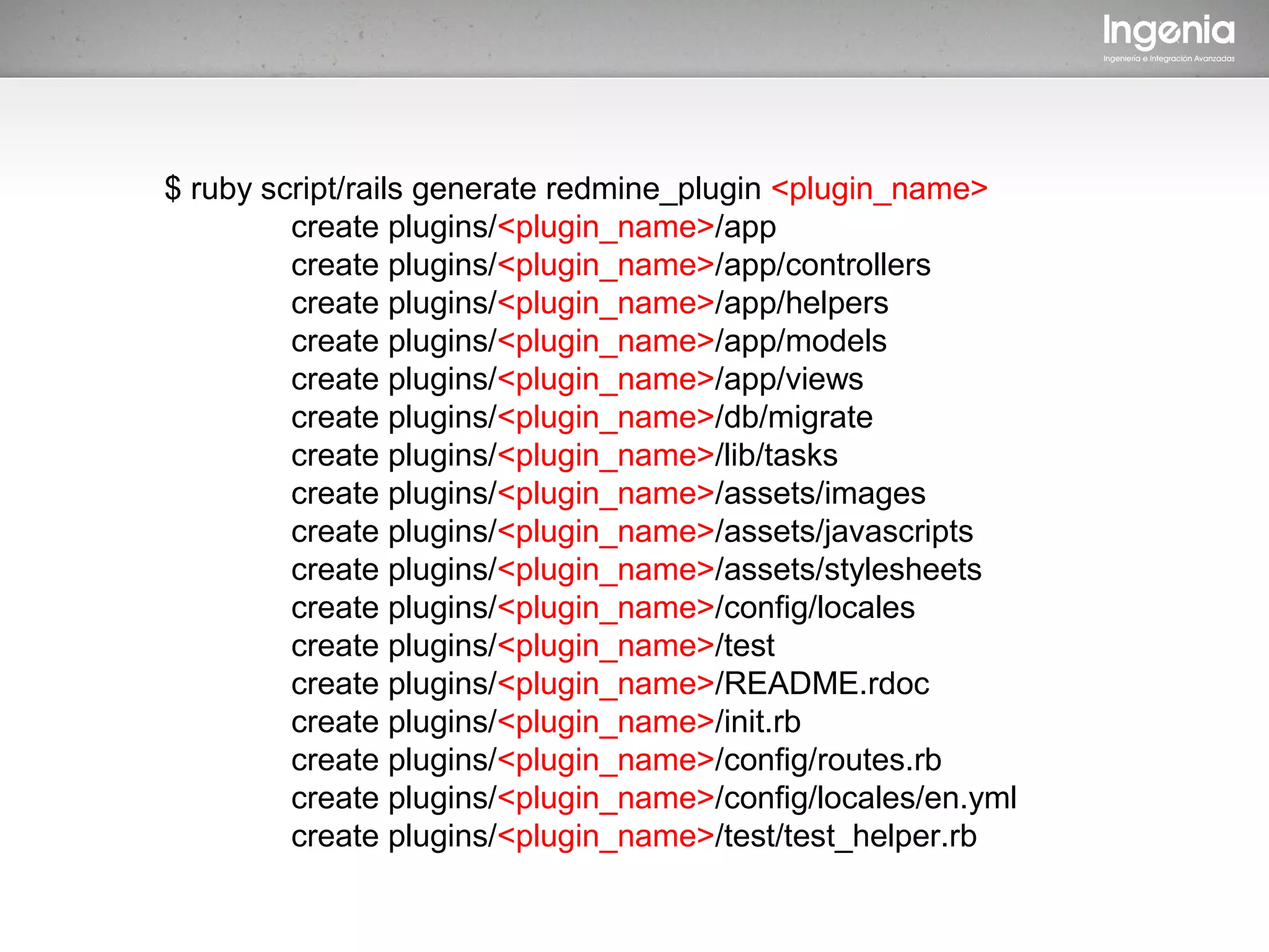 $ ruby script/rails generate redmine_plugin <plugin_name>
         create plugins/<plugin_name>/app
         create plugins/<plugin_name>/app/controllers
         create plugins/<plugin_name>/app/helpers
         create plugins/<plugin_name>/app/models
         create plugins/<plugin_name>/app/views
         create plugins/<plugin_name>/db/migrate
         create plugins/<plugin_name>/lib/tasks
         create plugins/<plugin_name>/assets/images
         create plugins/<plugin_name>/assets/javascripts
         create plugins/<plugin_name>/assets/stylesheets
         create plugins/<plugin_name>/config/locales
         create plugins/<plugin_name>/test
         create plugins/<plugin_name>/README.rdoc
         create plugins/<plugin_name>/init.rb
         create plugins/<plugin_name>/config/routes.rb
         create plugins/<plugin_name>/config/locales/en.yml
         create plugins/<plugin_name>/test/test_helper.rb
 