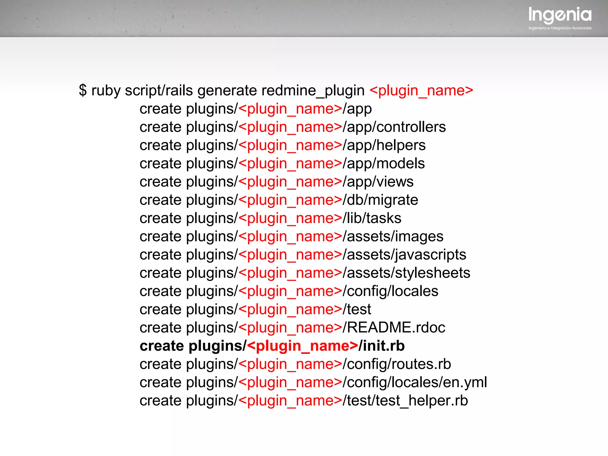 $ ruby script/rails generate redmine_plugin <plugin_name>
         create plugins/<plugin_name>/app
         create plugins/<plugin_name>/app/controllers
         create plugins/<plugin_name>/app/helpers
         create plugins/<plugin_name>/app/models
         create plugins/<plugin_name>/app/views
         create plugins/<plugin_name>/db/migrate
         create plugins/<plugin_name>/lib/tasks
         create plugins/<plugin_name>/assets/images
         create plugins/<plugin_name>/assets/javascripts
         create plugins/<plugin_name>/assets/stylesheets
         create plugins/<plugin_name>/config/locales
         create plugins/<plugin_name>/test
         create plugins/<plugin_name>/README.rdoc
         create plugins/<plugin_name>/init.rb
         create plugins/<plugin_name>/config/routes.rb
         create plugins/<plugin_name>/config/locales/en.yml
         create plugins/<plugin_name>/test/test_helper.rb
 
