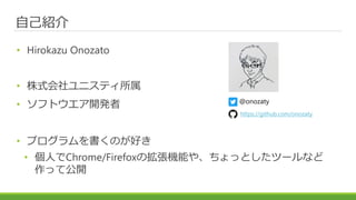 自己紹介
• Hirokazu Onozato
• 株式会社ユニスティ所属
• ソフトウエア開発者
• プログラムを書くのが好き
• 個人でChrome/Firefoxの拡張機能や、ちょっとしたツールなど
作って公開
@onozaty
http...