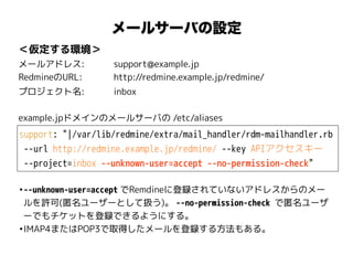 support: "|/var/lib/redmine/extra/mail_handler/rdm-mailhandler.rb
--url http://redmine.example.jp/redmine/ --key APIアクセスキー
--project=inbox --unknown-user=accept --no-permission-check"
＜仮定する環境＞
メールアドレス: support@example.jp
RedmineのURL: http://redmine.example.jp/redmine/
プロジェクト名: inbox
メールサーバの設定
example.jpドメインのメールサーバの /etc/aliases
•--unknown-user=accept でRemdineに登録されていないアドレスからのメー
ルを許可(匿名ユーザーとして扱う)。 --no-permission-check で匿名ユーザ
ーでもチケットを登録できるようにする。
•IMAP4またはPOP3で取得したメールを登録する方法もある。
 