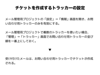 チケットを作成するトラッカーの設定
メール管理用プロジェクトの「設定」→「情報」画面を開き、お問
い合わせ用トラッカーのみを有効にする。
メール管理用プロジェクトで複数のトラッカーを使いたい場合、
「管理」→「トラッカー」画面でお問い合わせ用トラッカーの並び
順を一番上にしておく。
▼
受け付けたメールは、お問い合わせ用トラッカーでチケットが作成
される。
 