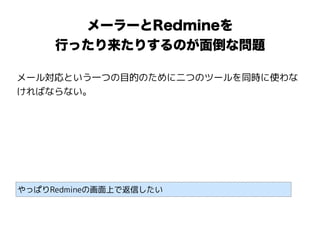 メーラーとRedmineを
行ったり来たりするのが面倒な問題
メール対応という一つの目的のために二つのツールを同時に使わな
ければならない。
やっぱりRedmineの画面上で返信したい
 