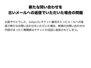 新たな問い合わせを
古いメールへの返信でいただいた場合の問題
以前やりとりした、Subjectにチケット番号が入ったメールへの返
信で新たなお問い合わせをいただいた場合、新規のお問い合わせの
内容がまったく無関係なチケットの注記に追加されてしまう。
 