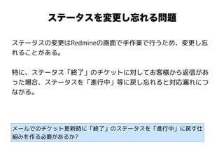 ステータスを変更し忘れる問題
ステータスの変更はRedmineの画面で手作業で行うため、変更し忘
れることがある。
特に、ステータス「終了」のチケットに対してお客様から返信があ
った場合、ステータスを「進行中」等に戻し忘れると対応漏れにつ
ながる。
メールでのチケット更新時に「終了」のステータスを「進行中」に戻す仕
組みを作る必要があるか?
 