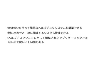 •Redmineを使って簡易なヘルプデスクシステムを構築できる
•問い合わせと一緒に関連するタスクも管理できる
•ヘルプデスクシステムとして開発されたアプリケーションでは
ないので使いにくい面もある
 