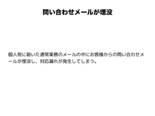 問い合わせメールが埋没
個人宛に届いた通常業務のメールの中にお客様からの問い合わせメ
ールが埋没し、対応漏れが発生してしまう。
 