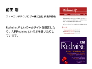 前田 剛
ファーエンドテクノロジー株式会社 代表取締役
Redmine.JPというwebサイトを運営した
り、入門Redmineという本を書いたりし
ています。
 