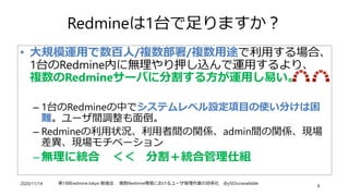 2020/11/14 第19回redmine.tokyo 勉強会 複数Redmine環境におけるユーザ管理作業の効率化 @y503unavailable
4
Redmineは1台で足りますか？
• 大規模運用で数百人/複数部署/複数用途で利用す...